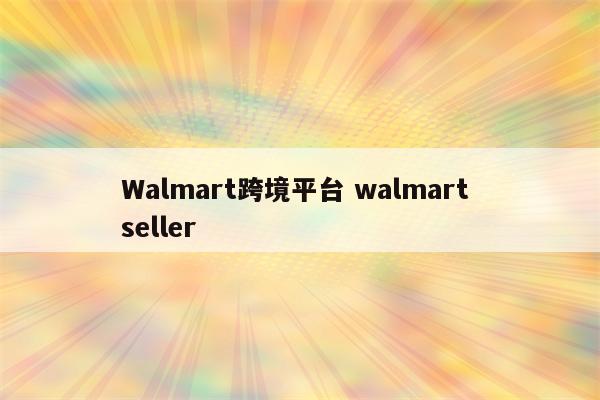 Walmart跨境平台 walmart seller