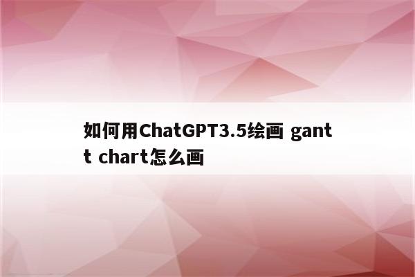如何用ChatGPT3.5绘画 gantt chart怎么画