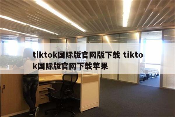 tiktok国际版官网版下载 tiktok国际版官网下载苹果