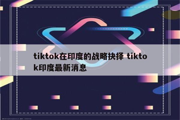 tiktok在印度的战略抉择 tiktok印度最新消息