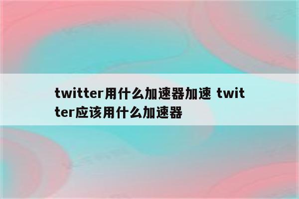 twitter用什么加速器加速 twitter应该用什么加速器