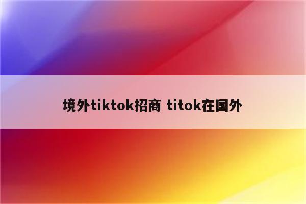 境外tiktok招商 titok在国外