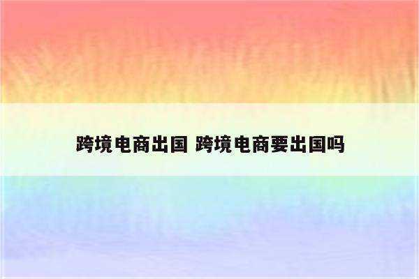 跨境电商出国 跨境电商要出国吗