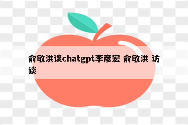 俞敏洪谈chatgpt李彦宏 俞敏洪 访谈