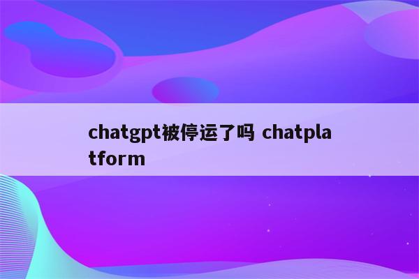 chatgpt被停运了吗 chatplatform