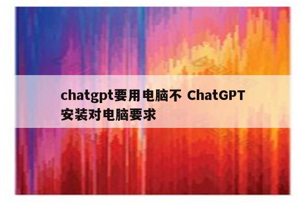 chatgpt要用电脑不 ChatGPT安装对电脑要求