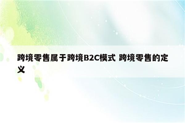 跨境零售属于跨境B2C模式 跨境零售的定义