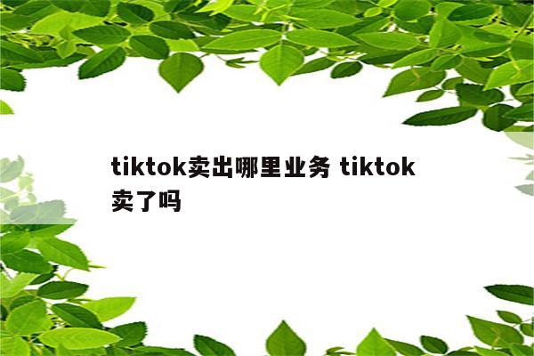 tiktok卖出哪里业务 tiktok 卖了吗