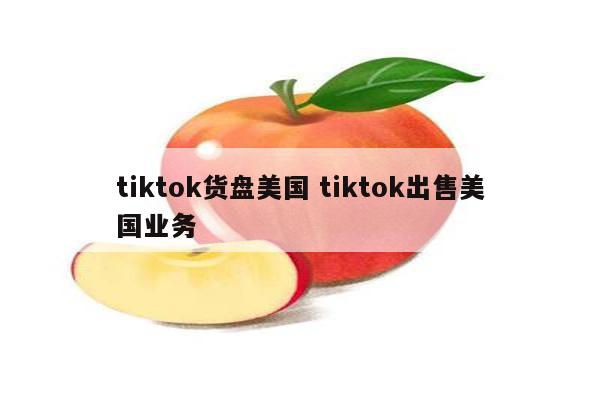 tiktok货盘美国 tiktok出售美国业务