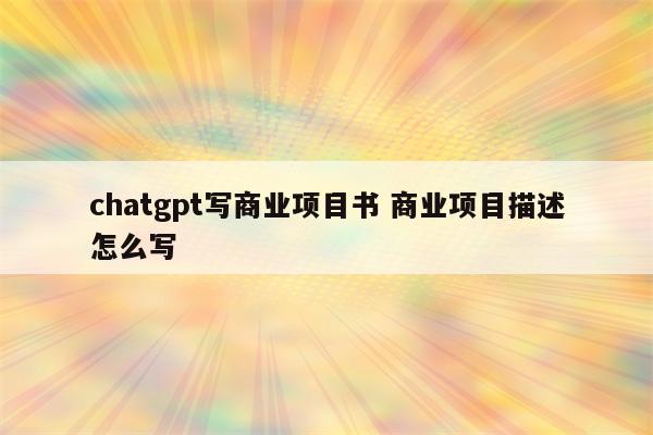 chatgpt写商业项目书 商业项目描述怎么写