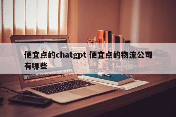 便宜点的chatgpt 便宜点的物流公司有哪些