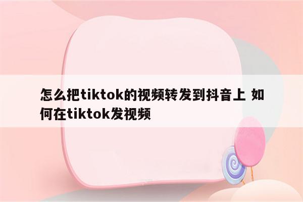 怎么把tiktok的视频转发到抖音上 如何在tiktok发视频