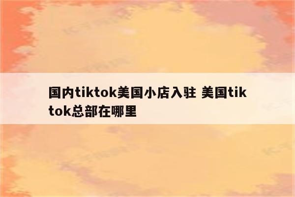 国内tiktok美国小店入驻 美国tiktok总部在哪里