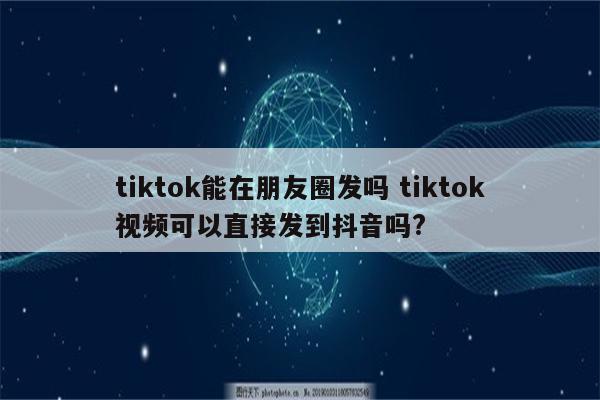 tiktok能在朋友圈发吗 tiktok视频可以直接发到抖音吗?