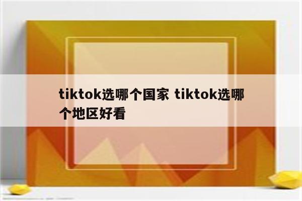 tiktok选哪个国家 tiktok选哪个地区好看