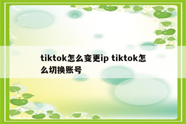 tiktok怎么变更ip tiktok怎么切换账号