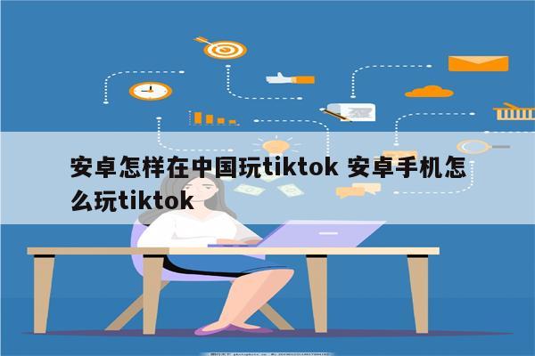 安卓怎样在中国玩tiktok 安卓手机怎么玩tiktok