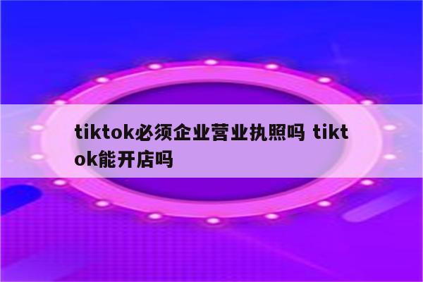 tiktok必须企业营业执照吗 tiktok能开店吗