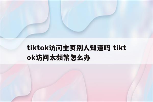 tiktok访问主页别人知道吗 tiktok访问太频繁怎么办