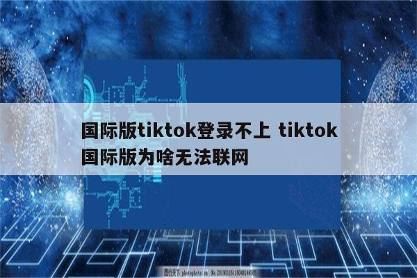 国际版tiktok登录不上 tiktok国际版为啥无法联网