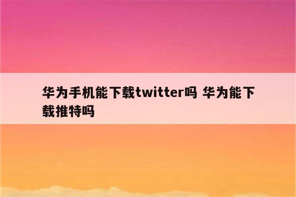 华为手机能下载twitter吗 华为能下载推特吗