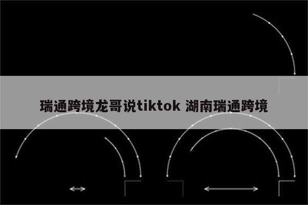 瑞通跨境龙哥说tiktok 湖南瑞通跨境