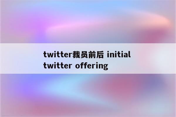 twitter裁员前后 initial twitter offering