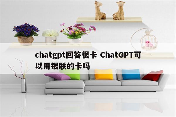 chatgpt回答很卡 ChatGPT可以用银联的卡吗