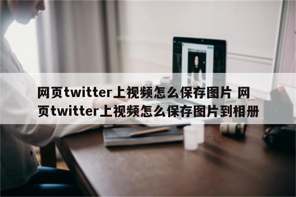 网页twitter上视频怎么保存图片 网页twitter上视频怎么保存图片到相册