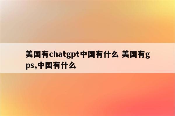 美国有chatgpt中国有什么 美国有gps,中国有什么