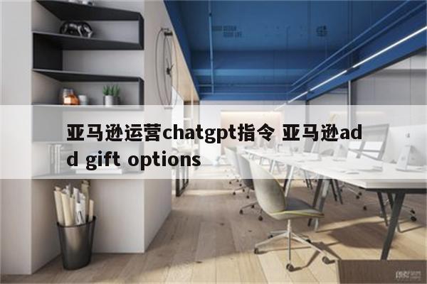 亚马逊运营chatgpt指令 亚马逊add gift options