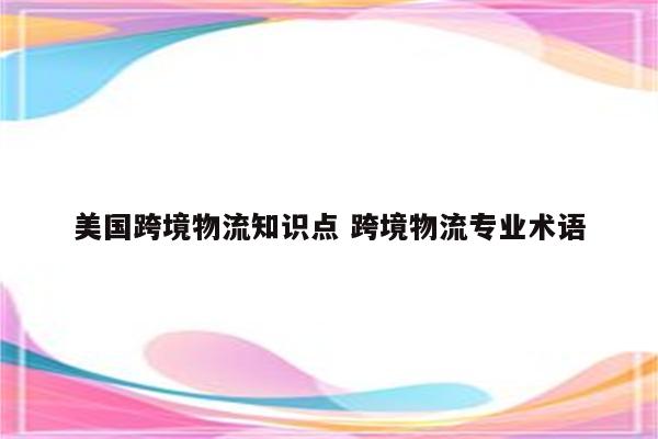 美国跨境物流知识点 跨境物流专业术语