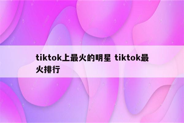 tiktok上最火的明星 tiktok最火排行