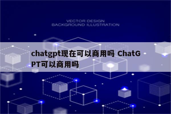 chatgpt现在可以商用吗 ChatGPT可以商用吗