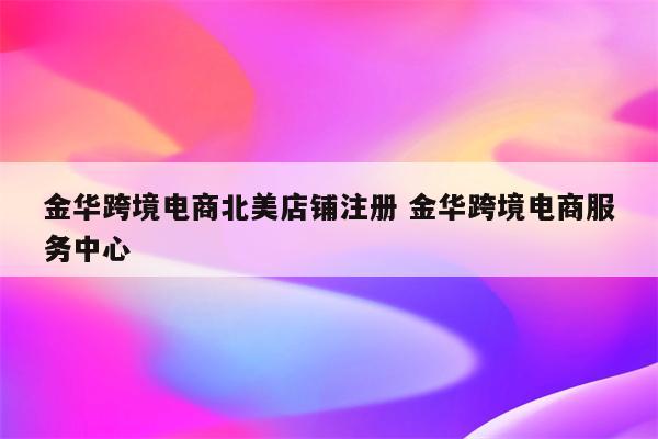 金华跨境电商北美店铺注册 金华跨境电商服务中心