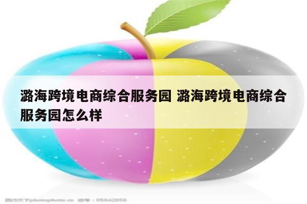 潞海跨境电商综合服务园 潞海跨境电商综合服务园怎么样