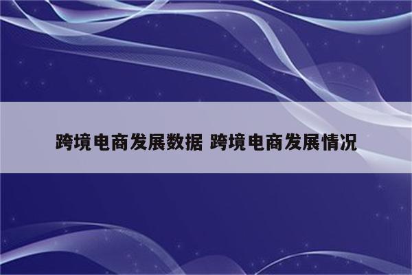 跨境电商发展数据 跨境电商发展情况