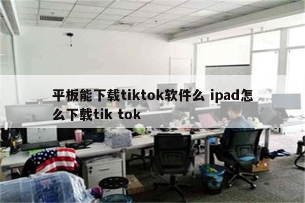 平板能下载tiktok软件么 ipad怎么下载tik tok