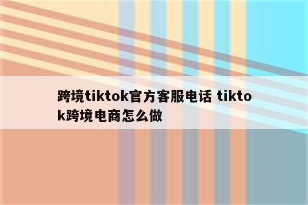 跨境tiktok官方客服电话 tiktok跨境电商怎么做