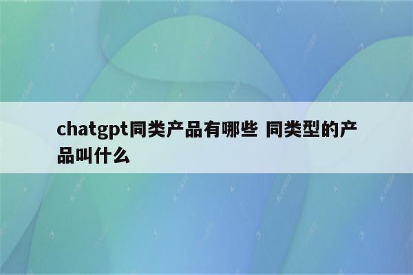 chatgpt同类产品有哪些 同类型的产品叫什么
