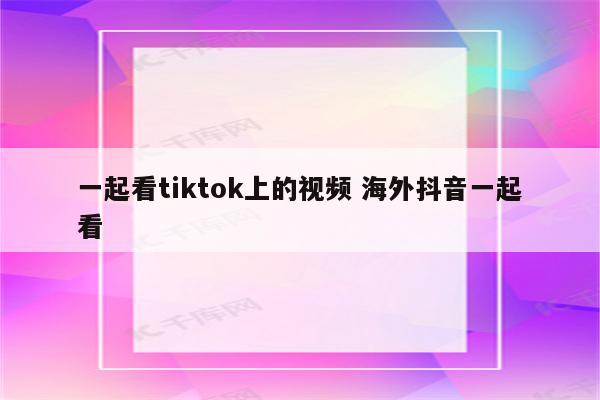 一起看tiktok上的视频 海外抖音一起看