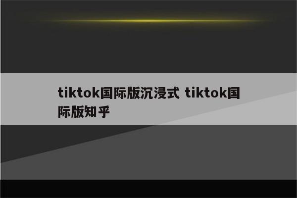 tiktok国际版沉浸式 tiktok国际版知乎