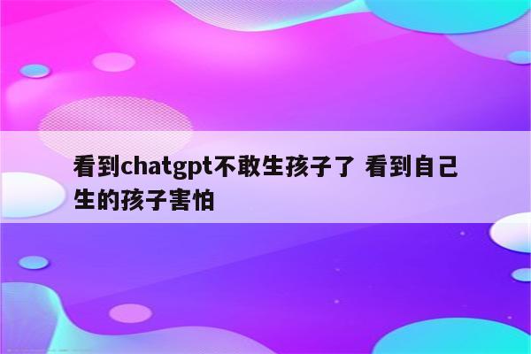 看到chatgpt不敢生孩子了 看到自己生的孩子害怕