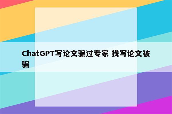 ChatGPT写论文骗过专家 找写论文被骗