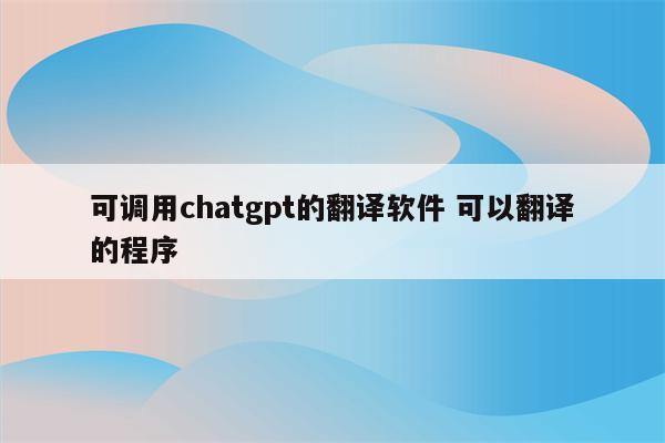 可调用chatgpt的翻译软件 可以翻译的程序