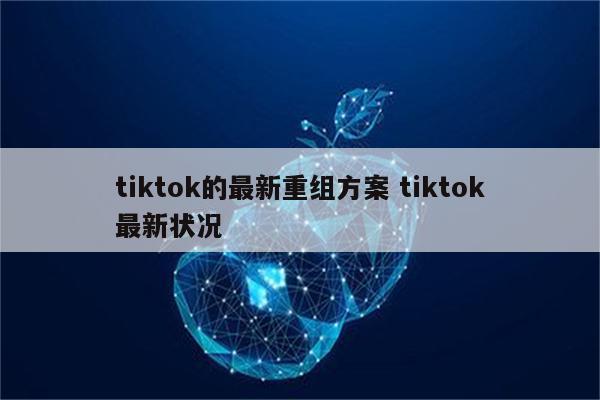 tiktok的最新重组方案 tiktok最新状况