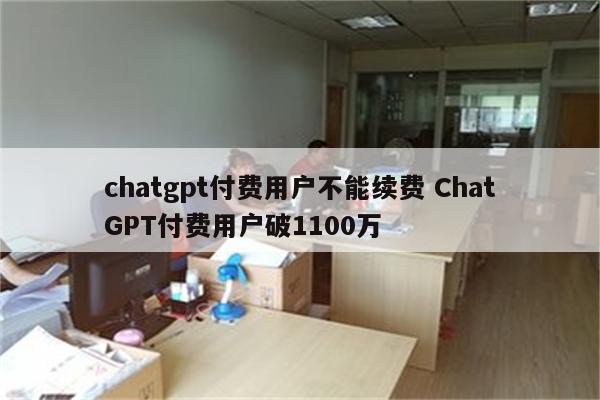 chatgpt付费用户不能续费 ChatGPT付费用户破1100万