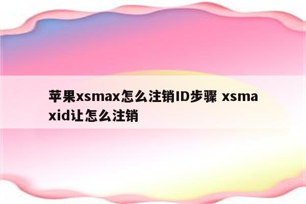 苹果xsmax怎么注销ID步骤 xsmaxid让怎么注销