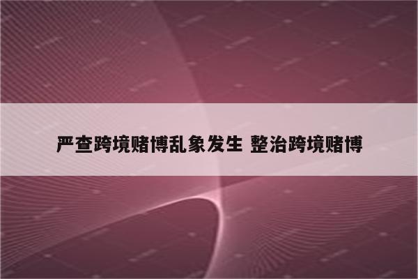 严查跨境赌博乱象发生 整治跨境赌博