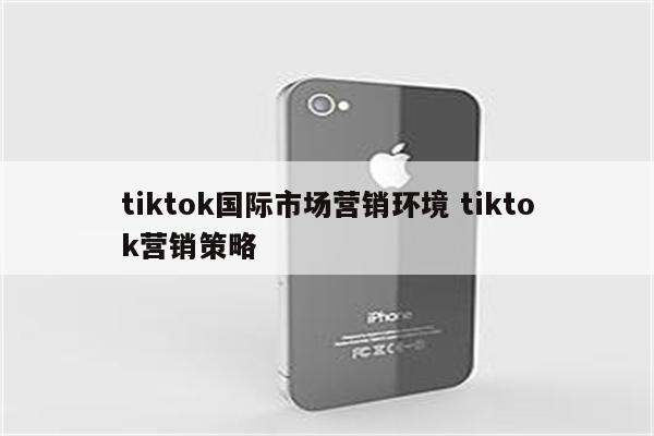 tiktok国际市场营销环境 tiktok营销策略